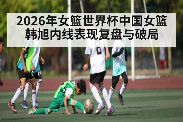 2026年女篮世界杯中国女篮韩旭内线表现复盘与破局