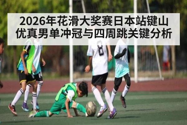 2026年花滑大奖赛日本站键山优真男单冲冠与四周跳关键分析